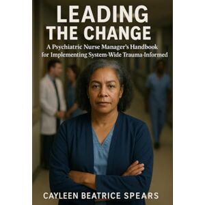 Spears, Cayleen Beatrice Leading the Change: A Psychiatric Nurse Manager's Handbook for Implementing System-Wide Trauma-Informed Care Spears, Cayleen Beatrice Leading the Change: A Psychiatric Nurse Manager's Handbook for Implementing System-Wide Trauma-Informed Care