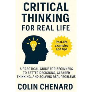 Chenard, Colin Critical Thinking for Real Life: A Practical Guide for Beginners to Better Decisions, Clearer Thinking and Solving Real Problems Chenard, Colin Critical Thinking for Real Life: A Practical Guide for Beginners to Better Decisions, Clearer Thinking and Solving Real Problems