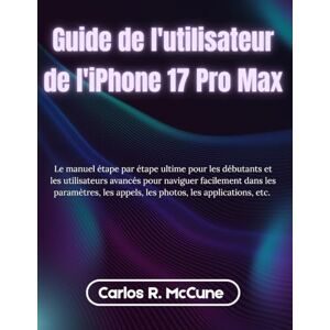 McCune, Carlos R. Guide de l'utilisateur de l'iPhone 17 Pro Max: Le manuel étape par étape ultime pour les débutants et les utilisateurs avancés pour naviguer ... appels, les photos, les applications, etc. McCune, Carlos R. Guide de l'utilisateur de l'iPhone 17 Pro Max: Le manuel étape par étape ultime pour les débutants et les utilisateurs avancés pour naviguer ... appels, les photos, les applications, etc.