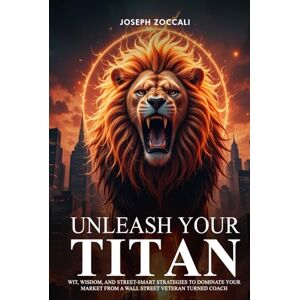 Zoccali, Joseph Unleash Your Titan: Wit, Wisdom, And Street-Smart Strategies To Dominate Your Market From A Wall Street Veteran Turned Coach Zoccali, Joseph Unleash Your Titan: Wit, Wisdom, And Street-Smart Strategies To Dominate Your Market From A Wall Street Veteran Turned Coach