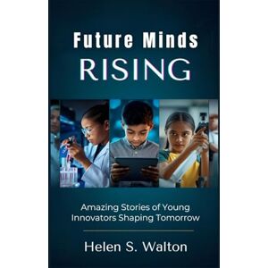 S. Walton, Helen Future Minds Rising: Amazing Stories of Young Innovators Shaping Tomorrow S. Walton, Helen Future Minds Rising: Amazing Stories of Young Innovators Shaping Tomorrow