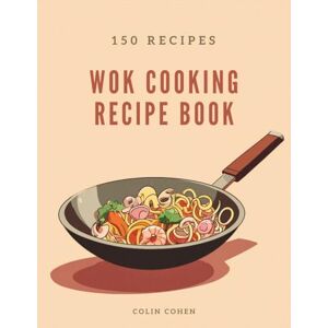 Cohen, Colin Wok Cooking Recipe Book: Discover Asian Stir-Fry Magic and Master High-Heat Techniques Through 150 Flavorful Dishes Cohen, Colin Wok Cooking Recipe Book: Discover Asian Stir-Fry Magic and Master High-Heat Techniques Through 150 Flavorful Dishes