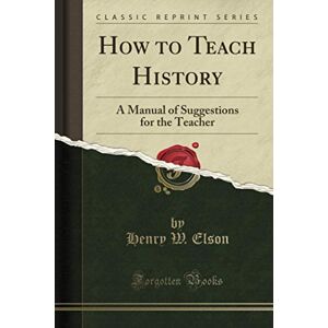 Elson, Henry W. How to Teach History (Classic Reprint): A Manual of Suggestions for the Teacher Elson, Henry W. How to Teach History (Classic Reprint): A Manual of Suggestions for the Teacher