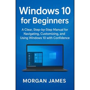 James, Morgan Windows 10 for Beginners: A Clear, Step-by-Step Manual for Navigating, Customizing, and Using Windows 10 with Confidence James, Morgan Windows 10 for Beginners: A Clear, Step-by-Step Manual for Navigating, Customizing, and Using Windows 10 with Confidence