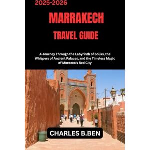BEN, CHARLES B. MARRAKECH TRAVEL GUIDE: A Journey Through the Labyrinth of Souks, the Whispers of Ancient Palaces, and the Timeless Magic of Morocco's Red City the ... and the Timeless Magic of Morocco's Red City BEN, CHARLES B. MARRAKECH TRAVEL GUIDE: A Journey Through the Labyrinth of Souks, the Whispers of Ancient Palaces, and the Timeless Magic of Morocco's Red City the ... and the Timeless Magic of Morocco's Red City