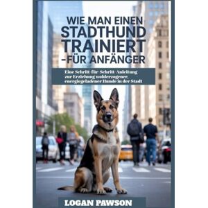 Pawson, Logan Wie man einen Stadthund trainiert – für Anfänger: Eine Schritt-für-Schritt-Anleitung zur Erziehung wohlerzogener, energiegeladener Hunde in der Stadt Pawson, Logan Wie man einen Stadthund trainiert – für Anfänger: Eine Schritt-für-Schritt-Anleitung zur Erziehung wohlerzogener, energiegeladener Hunde in der Stadt