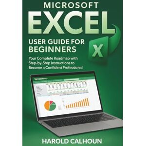 CALHOUN, HAROLD Microsoft Excel User Guide for Beginners: Your Complete Roadmap with Step-by-Step Instructions to Become a Confident Professional CALHOUN, HAROLD Microsoft Excel User Guide for Beginners: Your Complete Roadmap with Step-by-Step Instructions to Become a Confident Professional