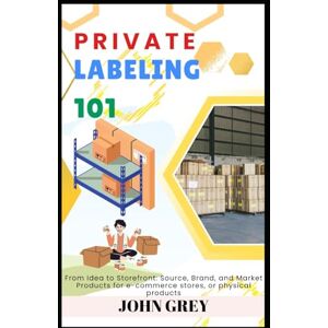 Grey, John PRIVATE LABELING 101: From Idea to Storefront: Source, Brand, and Market Products for e-commerce stores, or physical products Grey, John PRIVATE LABELING 101: From Idea to Storefront: Source, Brand, and Market Products for e-commerce stores, or physical products