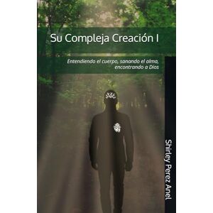 Perez Anel, Shirley Su Compleja Creación I: Entendiendo el cuerpo, sanando el alma, encontrando a Dios Perez Anel, Shirley Su Compleja Creación I: Entendiendo el cuerpo, sanando el alma, encontrando a Dios