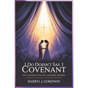 Gordwin, Darryl J I Do Doesn't Say I Covenant: Why Contracts Fail but Covenant Endures Gordwin, Darryl J I Do Doesn't Say I Covenant: Why Contracts Fail but Covenant Endures