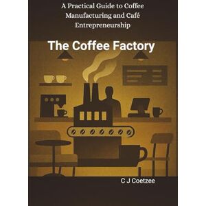 C J Coetzee The Coffee Factory: A Practical Guide to Coffee Manufacturing and Cafe Entrepreneurship C J Coetzee The Coffee Factory: A Practical Guide to Coffee Manufacturing and Cafe Entrepreneurship