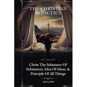 AJENA, JOHN THE CHRISTIAN DIDACTICS: SECTION ONE: Christ the Substance of substances, Idea of ideas, and Principle of all things AJENA, JOHN THE CHRISTIAN DIDACTICS: SECTION ONE: Christ the Substance of substances, Idea of ideas, and Principle of all things