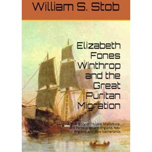 Stob, William S. Elizabeth Fones Winthrop and the Great Puritan Migration: A True Story of Trouble, Misfortune, and Perseverance in England, New England, and New Netherlands Stob, William S. Elizabeth Fones Winthrop and the Great Puritan Migration: A True Story of Trouble, Misfortune, and Perseverance in England, New England, and New Netherlands