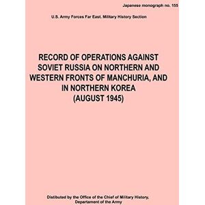Army Hq, Army Forces Far East Record of Operations Against Soviet Russia on Northern and Western Fronts of Manchuria, and in Northern Korea August 1945 (Japanese Monograph No. 155) Army Hq, Army Forces Far East Record of Operations Against Soviet Russia on Northern and Western Fronts of Manchuria, and in Northern Korea August 1945 (Japanese Monograph No. 155)