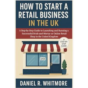 Daniel R. Whitmore How to Start a Retail Business in the UK: A Step-by-Step Guide to Launching and Running a Successful Brick-and-Mortar or Online Retail Shop in the United Kingdom Daniel R. Whitmore How to Start a Retail Business in the UK: A Step-by-Step Guide to Launching and Running a Successful Brick-and-Mortar or Online Retail Shop in the United Kingdom
