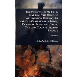 Wellington, Arthur Wellesley The Dispatches Of Field Marshal The Duke Of Wellington During His Various Campaigns In India, Denmark, Portugal, Spain, The Low Countries, And France Wellington, Arthur Wellesley The Dispatches Of Field Marshal The Duke Of Wellington During His Various Campaigns In India, Denmark, Portugal, Spain, The Low Countries, And France