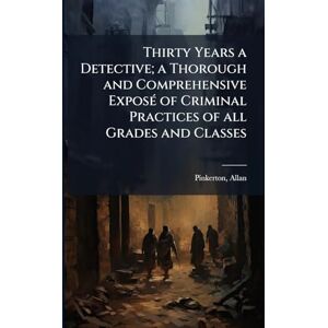 1819-1884, Pinkerton Allan Thirty Years a Detective; a Thorough and Comprehensive ExposÃ(c) of Criminal Practices of all Grades and Classes 1819-1884, Pinkerton Allan Thirty Years a Detective; a Thorough and Comprehensive ExposÃ(c) of Criminal Practices of all Grades and Classes