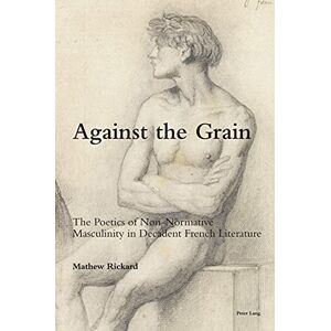 Peter Lang Ltd, International Academic Publishers Against the Grain: The Poetics of Non-Normative Masculinity in Decadent French Literature Peter Lang Ltd, International Academic Publishers Against the Grain: The Poetics of Non-Normative Masculinity in Decadent French Literature