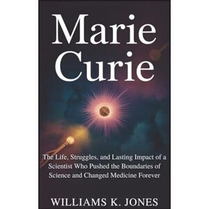 Jones, Williams K. Marie Curie: The Life, Struggles, and Lasting Impact of a Scientist Who Pushed the Boundaries of Science and Changed Medicine Forever Jones, Williams K. Marie Curie: The Life, Struggles, and Lasting Impact of a Scientist Who Pushed the Boundaries of Science and Changed Medicine Forever