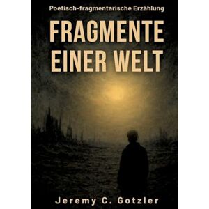 Gotzler, Jeremy C Fragmente einer Welt: Eine poetisch-fragmentarische Erzählung über das Ende einer Welt: Was ist es was bleibt, wenn alles vergeht? Fragmente, Worte, Staub und Einsamkeit. Aber auch Erinnerung. Gotzler, Jeremy C Fragmente einer Welt: Eine poetisch-fragmentarische Erzählung über das Ende einer Welt: Was ist es was bleibt, wenn alles vergeht? Fragmente, Worte, Staub und Einsamkeit. Aber auch Erinnerung.