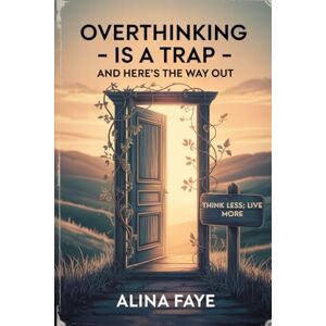 Faye, Alina Overthinking Is a Trap—and Here's the Way Out: Think Less, Live More Faye, Alina Overthinking Is a Trap—and Here's the Way Out: Think Less, Live More