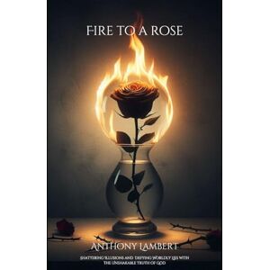 Lambert, James Anthony Fire to a Rose: Shattering Illusions and Defying Wordly Lies with the Unshakeable Truth of God Lambert, James Anthony Fire to a Rose: Shattering Illusions and Defying Wordly Lies with the Unshakeable Truth of God