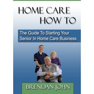 John, Brendan HOME CARE HOW TO The Guide To Starting Your Senior In Home Care Business John, Brendan HOME CARE HOW TO The Guide To Starting Your Senior In Home Care Business