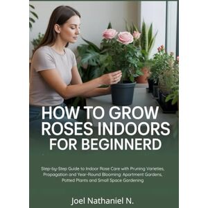 Nathaniel N., Joel How to Grow Roses Indoors for Beginners: Step-by-Step Guide to Indoor Rose Care with Pruning Varieties, Propagation and Year-Round Blooming: Apartment Gardens, Potted Plants and Small Space Gardening Nathaniel N., Joel How to Grow Roses Indoors for Beginners: Step-by-Step Guide to Indoor Rose Care with Pruning Varieties, Propagation and Year-Round Blooming: Apartment Gardens, Potted Plants and Small Space Gardening
