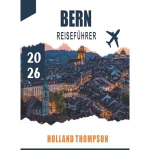 THOMPSON, HOLLAND BERN REISEFÜHRER 2026: Entdecken Sie mittelalterliche Arkaden, Flusspromenaden und kulturelle Sehenswürdigkeiten in der Schweizer Hauptstadt THOMPSON, HOLLAND BERN REISEFÜHRER 2026: Entdecken Sie mittelalterliche Arkaden, Flusspromenaden und kulturelle Sehenswürdigkeiten in der Schweizer Hauptstadt