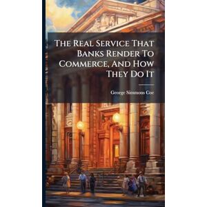 Coe, George Simmons The Real Service That Banks Render To Commerce, And How They Do It Coe, George Simmons The Real Service That Banks Render To Commerce, And How They Do It