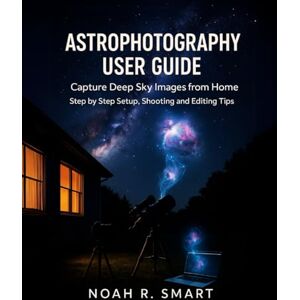 R. SMART, NOAH ASTROPHOTOGRAPHY USER GUIDE: Capture Deep Sky Images from Home — Step by Step Setup, Shooting & Editing Tips R. SMART, NOAH ASTROPHOTOGRAPHY USER GUIDE: Capture Deep Sky Images from Home — Step by Step Setup, Shooting & Editing Tips