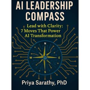 Sarathy PhD, Priya AI Leadership Compass: Lead with Clarity: 7 Moves That Power AI Transformation Sarathy PhD, Priya AI Leadership Compass: Lead with Clarity: 7 Moves That Power AI Transformation