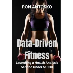 Antosko, Ron Data-Driven Fitness: Launching a Health Analysis Service Under $1000 Antosko, Ron Data-Driven Fitness: Launching a Health Analysis Service Under $1000