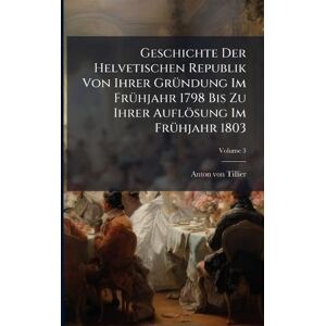 Tillier, Anton Von Geschichte Der Helvetischen Republik Von Ihrer GrÃ1/4ndung Im FrÃ1/4hjahr 1798 Bis Zu Ihrer Auflösung Im FrÃ1/4hjahr 1803 Tillier, Anton Von Geschichte Der Helvetischen Republik Von Ihrer GrÃ1/4ndung Im FrÃ1/4hjahr 1798 Bis Zu Ihrer Auflösung Im FrÃ1/4hjahr 1803