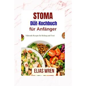 Wren, Elias Stoma-Diät-Kochbuch für Anfänger: Nährende Rezepte für Heilung und Trost Wren, Elias Stoma-Diät-Kochbuch für Anfänger: Nährende Rezepte für Heilung und Trost