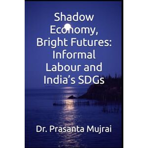 Mujrai, Dr. Prasanta Shadow Economy, Bright Futures: Informal Labour and India’s SDGs Mujrai, Dr. Prasanta Shadow Economy, Bright Futures: Informal Labour and India’s SDGs
