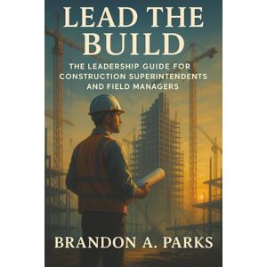 Parks, Brandon A. Lead the Build: The Leadership Guide for Construction Superintendents and Field Managers Parks, Brandon A. Lead the Build: The Leadership Guide for Construction Superintendents and Field Managers