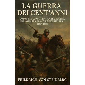 Steinberg La Guerra dei Cent’Anni: Corone in Conflitto – Potere, Società e Memoria fra Francia e Inghilterra (1337‑1453) Steinberg La Guerra dei Cent’Anni: Corone in Conflitto – Potere, Società e Memoria fra Francia e Inghilterra (1337‑1453)