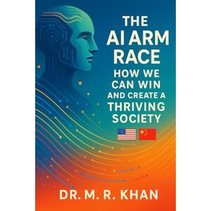 Khan, Dr M R THE AI ARM RACE: How We Can Win And Create A Thriving Society: A Strategic View for Leaders and Entrepreneurs Khan, Dr M R THE AI ARM RACE: How We Can Win And Create A Thriving Society: A Strategic View for Leaders and Entrepreneurs