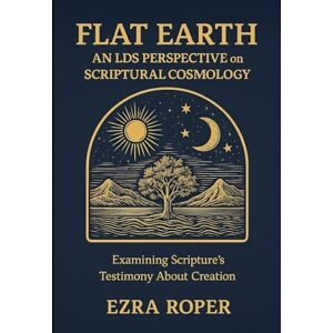 Roper, Ezra Flat Earth An LDS Perspective on Scriptural Cosmology: Examining Scripture's Testimony About Creation Roper, Ezra Flat Earth An LDS Perspective on Scriptural Cosmology: Examining Scripture's Testimony About Creation