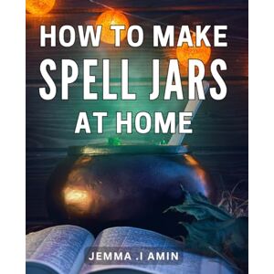 .I Amin, Jemma How To Make Spell Jars At Home: Enchant Your Space: Craft Powerful Spell Jars with Simple Ingredients for Magical Manifestation .I Amin, Jemma How To Make Spell Jars At Home: Enchant Your Space: Craft Powerful Spell Jars with Simple Ingredients for Magical Manifestation