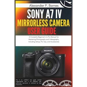 Barnes, Alexander P. Sony a7 IV Mirrorless Camera User Guide: A Complete Beginner's to Pro Manual for Mastering Photography and Videography, Including Setup, Pro Tips, and Accessories Barnes, Alexander P. Sony a7 IV Mirrorless Camera User Guide: A Complete Beginner's to Pro Manual for Mastering Photography and Videography, Including Setup, Pro Tips, and Accessories