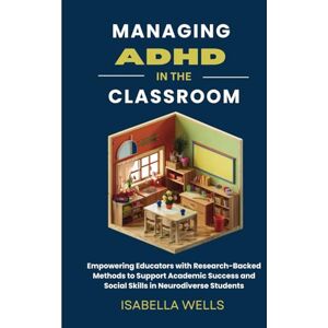 Wells, Isabella Managing ADHD in the Classroom: Empowering Educators with Research-Backed Methods to Support Academic Success and Social Skills in Neurodiverse Students Wells, Isabella Managing ADHD in the Classroom: Empowering Educators with Research-Backed Methods to Support Academic Success and Social Skills in Neurodiverse Students
