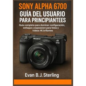 B.J. Sterling, Evan SONY ALPHA 6700 GUÍA DEL USUARIO PARA PRINCIPIANTES: Guía completa para dominar configuración, enfoque y exposición para fotos y vídeos 4K brillantes B.J. Sterling, Evan SONY ALPHA 6700 GUÍA DEL USUARIO PARA PRINCIPIANTES: Guía completa para dominar configuración, enfoque y exposición para fotos y vídeos 4K brillantes