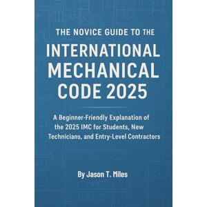 Jason T. Miles The Novice Guide to the International Mechanical Code 2025: Understand IMC Fundamentals with Easy Explanations, Code Highlights, and Practical Examples for New HVAC and Mechanical Professionals Jason T. Miles The Novice Guide to the International Mechanical Code 2025: Understand IMC Fundamentals with Easy Explanations, Code Highlights, and Practical Examples for New HVAC and Mechanical Professionals