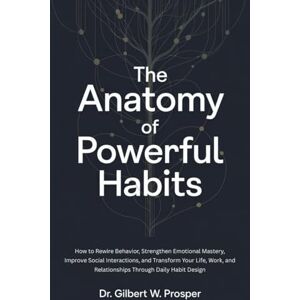 Prosper, Dr Gilbert w The Anatomy of Powerful Habits: How to Rewire Behavior, Strengthen Emotional Mastery, Improve Social Interactions, and Transform Your Life, Work, and Relationships Through Daily Habit Design Prosper, Dr Gilbert w The Anatomy of Powerful Habits: How to Rewire Behavior, Strengthen Emotional Mastery, Improve Social Interactions, and Transform Your Life, Work, and Relationships Through Daily Habit Design