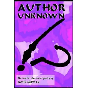 Horsler, Jason Author Unknown: The fourth collection of poetry by Jason Horsler Horsler, Jason Author Unknown: The fourth collection of poetry by Jason Horsler