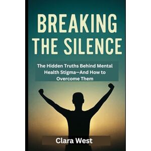 West, Clara Breaking the Silence: The Hidden Truths Behind Mental Health Stigma—And How to Overcome Them West, Clara Breaking the Silence: The Hidden Truths Behind Mental Health Stigma—And How to Overcome Them