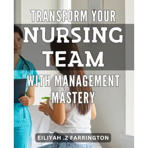 Z Farrington, Eiliyah . Transform Your Nursing Team with Management Mastery: Leading and Managing Nurses: Master the Skills to Enhance Your Team's Performance Z Farrington, Eiliyah . Transform Your Nursing Team with Management Mastery: Leading and Managing Nurses: Master the Skills to Enhance Your Team's Performance