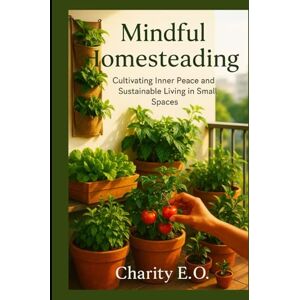 E.O., Charity MINDFUL HOMESTEADING: Cultivating Inner Peace and Sustainable Living in Small Spaces E.O., Charity MINDFUL HOMESTEADING: Cultivating Inner Peace and Sustainable Living in Small Spaces